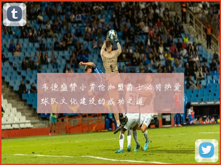 韦德盛赞小贾伦加盟爵士必将热爱球队文化建设的成功之道