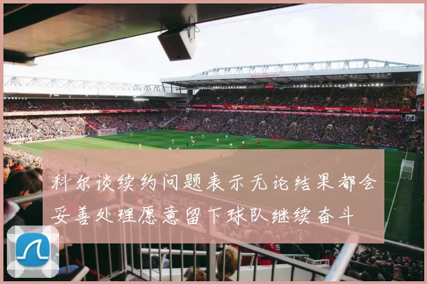 科尔谈续约问题表示无论结果都会妥善处理愿意留下球队继续奋斗