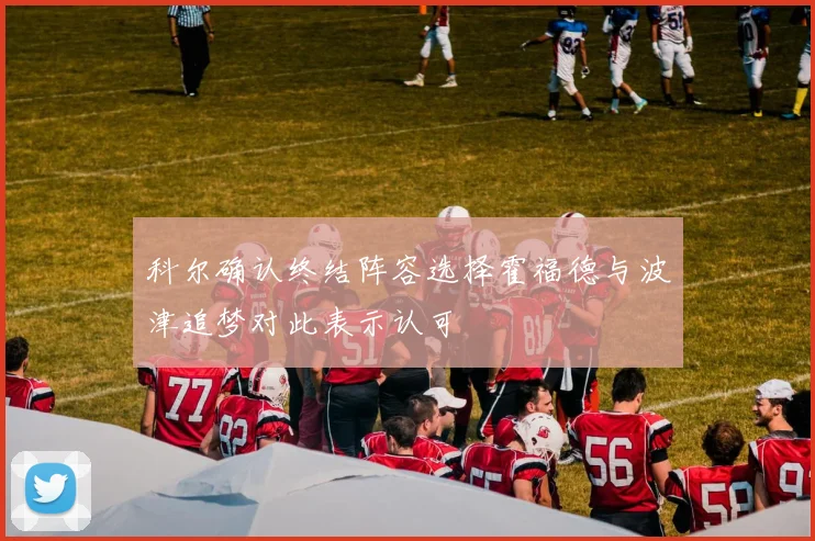 科尔确认终结阵容选择霍福德与波津追梦对此表示认可