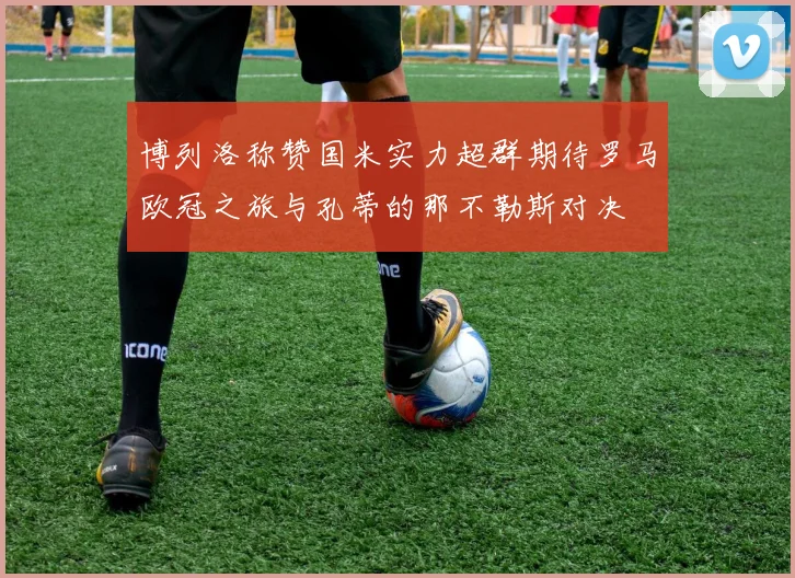 博列洛称赞国米实力超群期待罗马欧冠之旅与孔蒂的那不勒斯对决