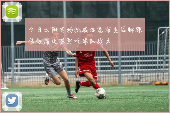 今日太阳客场挑战活塞布克因脚踝伤缺席比赛影响球队战力