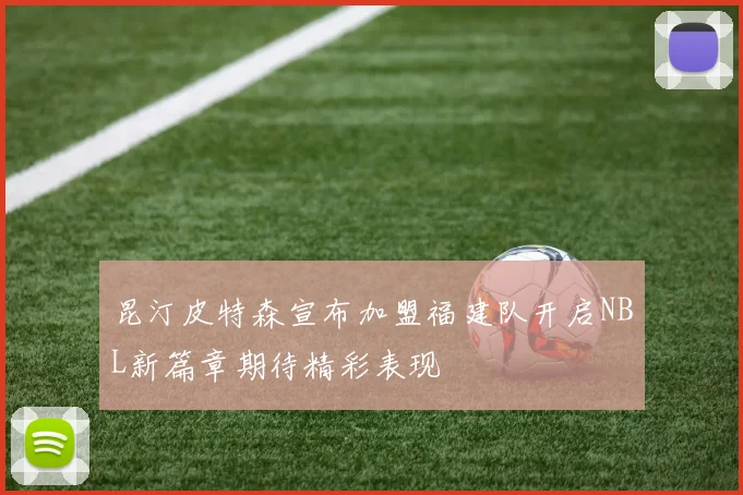 昆汀皮特森宣布加盟福建队开启NBL新篇章期待精彩表现