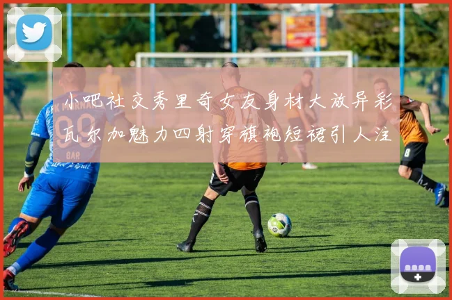 小吧社交秀里奇女友身材大放异彩瓦尔加魅力四射穿旗袍短裙引人注目