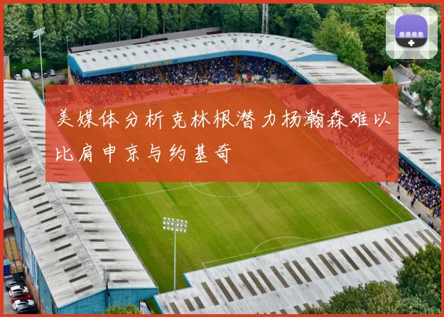 美媒体分析克林根潜力杨瀚森难以比肩申京与约基奇