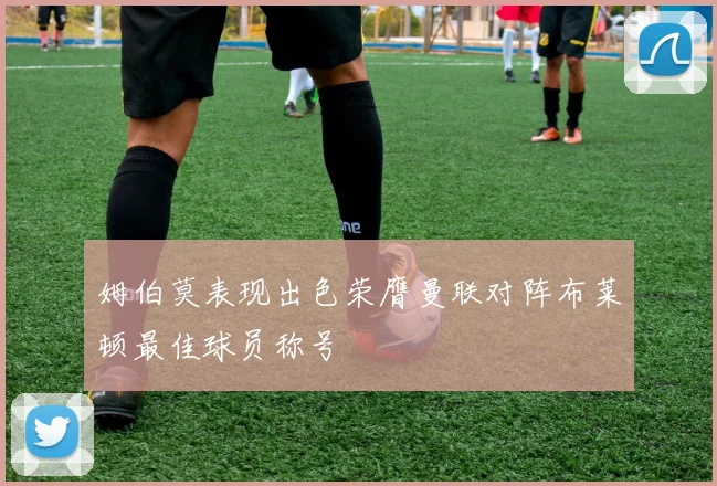 姆伯莫表现出色荣膺曼联对阵布莱顿最佳球员称号