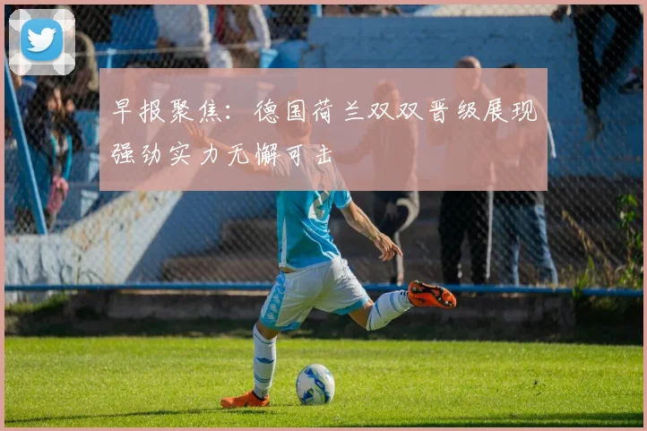 早报聚焦：德国荷兰双双晋级展现强劲实力无懈可击