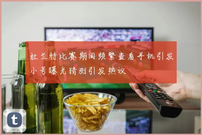杜兰特比赛期间频繁查看手机引发小号曝光猜测引发热议