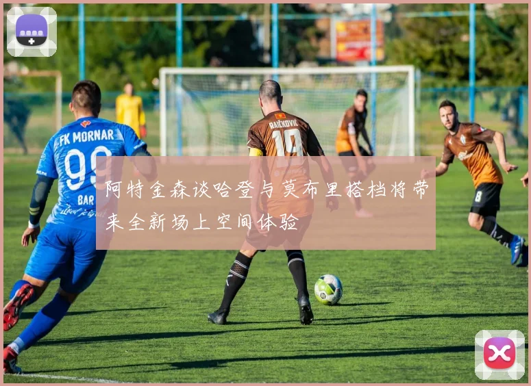 阿特金森谈哈登与莫布里搭档将带来全新场上空间体验