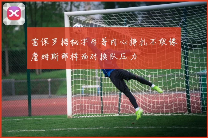 富保罗揭秘字母哥内心挣扎不敢像詹姆斯那样面对换队压力