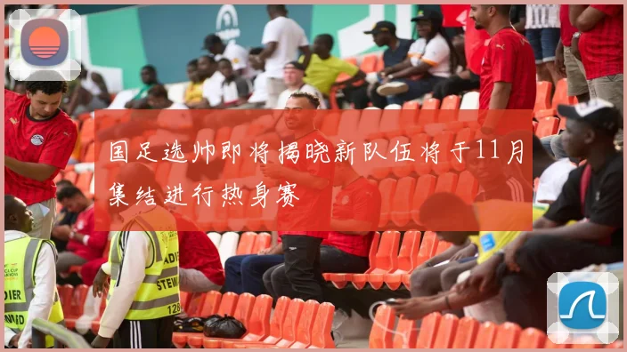 国足选帅即将揭晓新队伍将于11月集结进行热身赛
