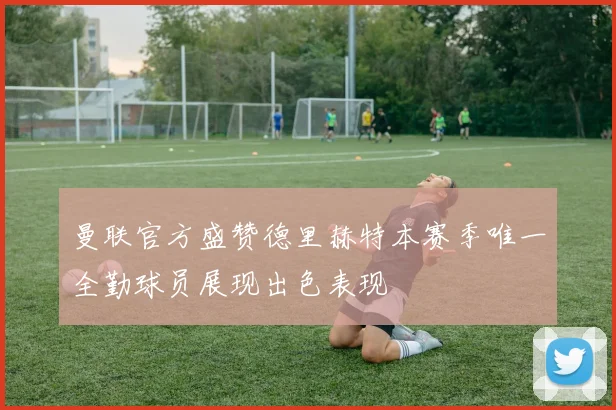 曼联官方盛赞德里赫特本赛季唯一全勤球员展现出色表现