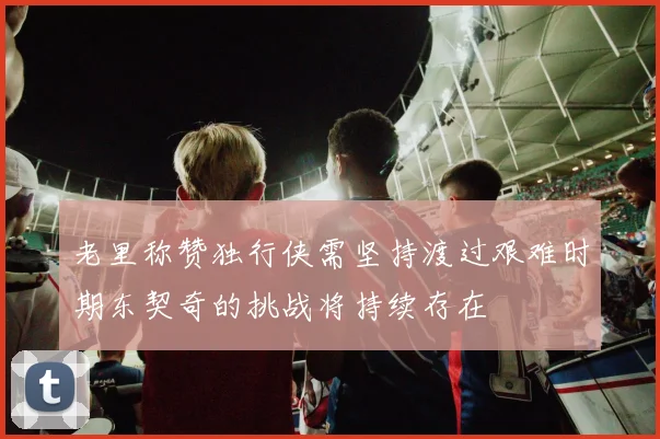老里称赞独行侠需坚持渡过艰难时期东契奇的挑战将持续存在